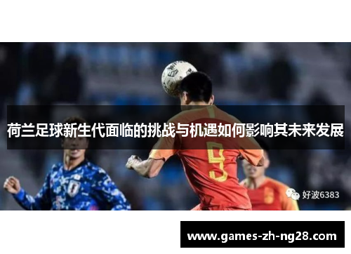 荷兰足球新生代面临的挑战与机遇如何影响其未来发展