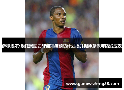 萨穆埃尔·埃托奥助力非洲疟疾预防计划提升健康意识与防治成效