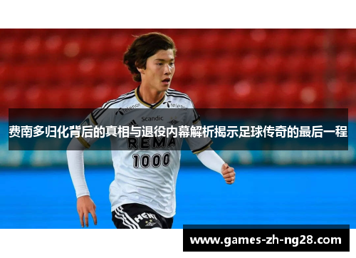 费南多归化背后的真相与退役内幕解析揭示足球传奇的最后一程