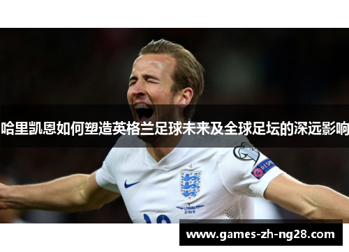 哈里凯恩如何塑造英格兰足球未来及全球足坛的深远影响
