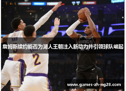 詹姆斯续约能否为湖人王朝注入新动力并引领球队崛起