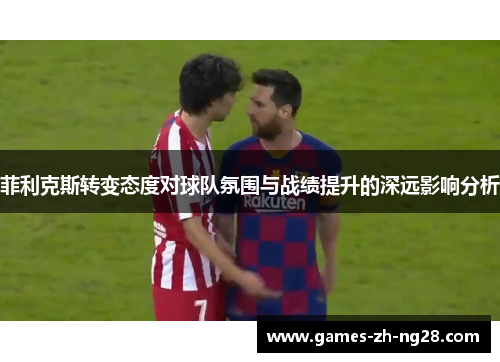 菲利克斯转变态度对球队氛围与战绩提升的深远影响分析 菲利克斯转变态度对球队氛围与战绩提升的深远影响分析