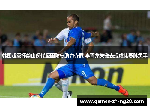 韩国超级杯蔚山现代坚固防守助力夺冠 李青龙关键表现成比赛胜负手 韩国超级杯蔚山现代坚固防守助力夺冠 李青龙关键表现成比赛胜负手