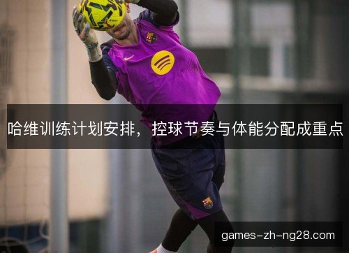 哈维训练计划安排，控球节奏与体能分配成重点